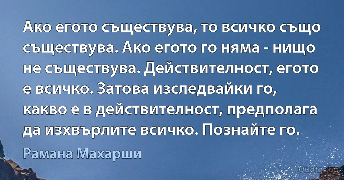 Ако егото съществува, то всичко също съществува. Ако егото го няма - нищо не съществува. Действителност, егото е всичко. Затова изследвайки го, какво е в действителност, предполага да изхвърлите всичко. Познайте го. (Рамана Махарши)