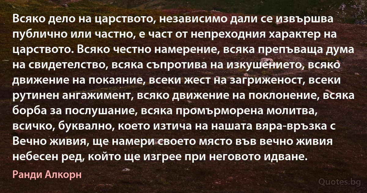 Всяко дело на царството, независимо дали се извършва публично или частно, е част от непреходния характер на царството. Всяко честно намерение, всяка препъваща дума на свидетелство, всяка съпротива на изкушението, всяко движение на покаяние, всеки жест на загриженост, всеки рутинен ангажимент, всяко движение на поклонение, всяка борба за послушание, всяка промърморена молитва, всичко, буквално, което изтича на нашата вяра-връзка с Вечно живия, ще намери своето място във вечно живия небесен ред, който ще изгрее при неговото идване. (Ранди Алкорн)