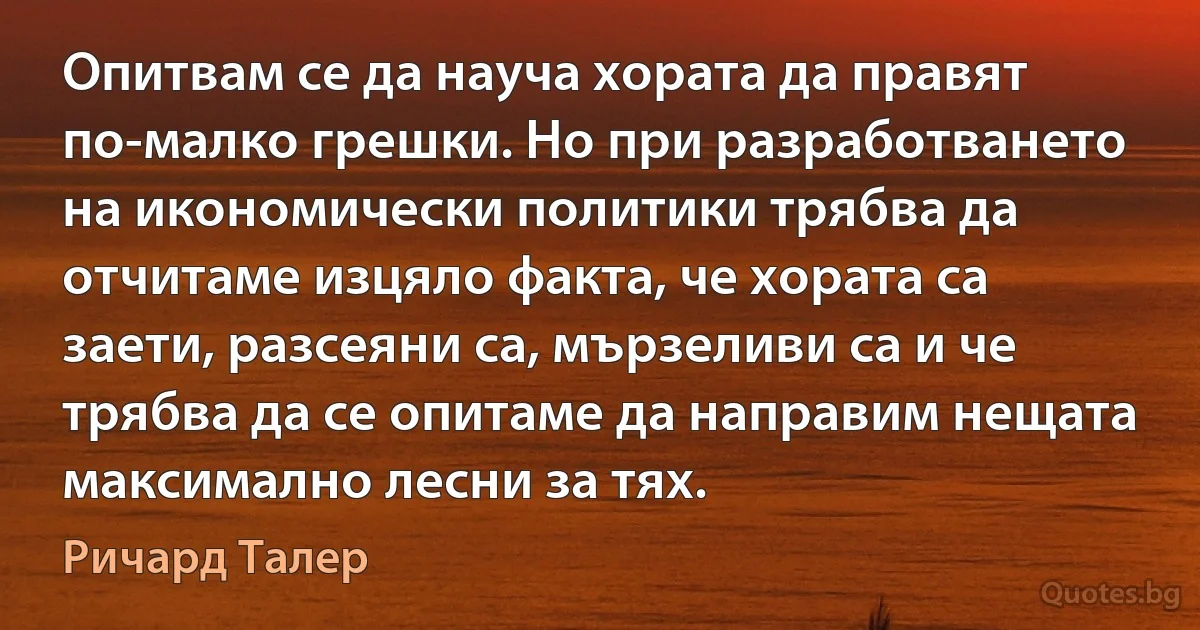 Опитвам се да науча хората да правят по-малко грешки. Но при разработването на икономически политики трябва да отчитаме изцяло факта, че хората са заети, разсеяни са, мързеливи са и че трябва да се опитаме да направим нещата максимално лесни за тях. (Ричард Талер)