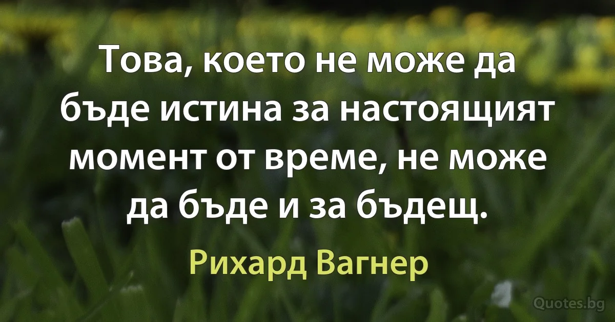 Това, което не може да бъде истина за настоящият момент от време, не може да бъде и за бъдещ. (Рихард Вагнер)