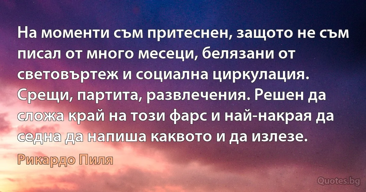 На моменти съм притеснен, защото не съм писал от много месеци, белязани от световъртеж и социална циркулация. Срещи, партита, развлечения. Решен да сложа край на този фарс и най-накрая да седна да напиша каквото и да излезе. (Рикардо Пиля)