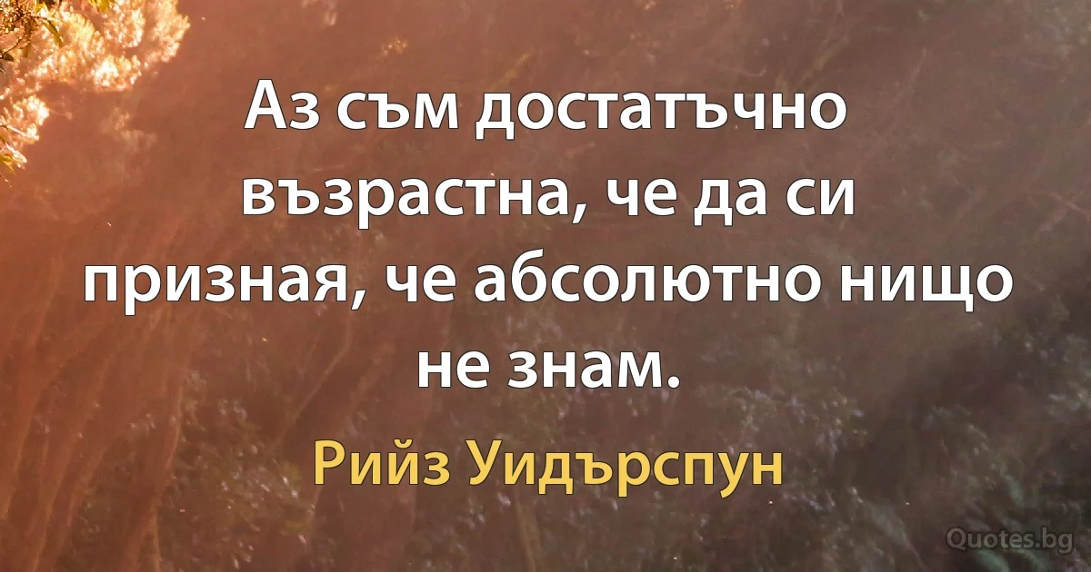 Аз съм достатъчно възрастна, че да си призная, че абсолютно нищо не знам. (Рийз Уидърспун)