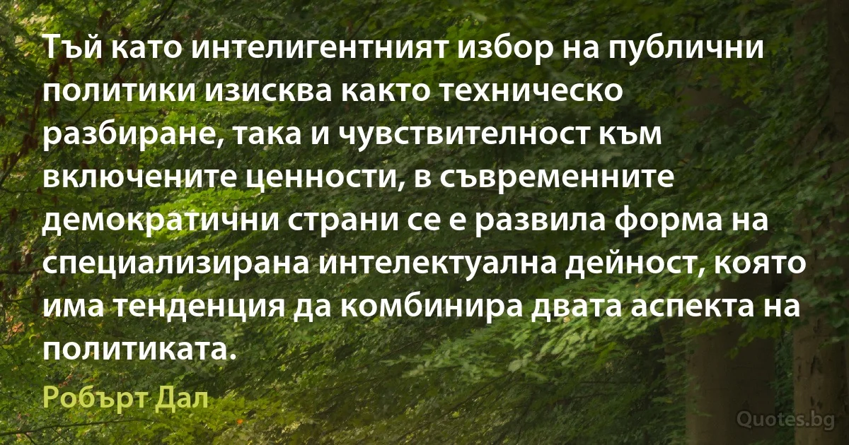 Тъй като интелигентният избор на публични политики изисква както техническо разбиране, така и чувствителност към включените ценности, в съвременните демократични страни се е развила форма на специализирана интелектуална дейност, която има тенденция да комбинира двата аспекта на политиката. (Робърт Дал)