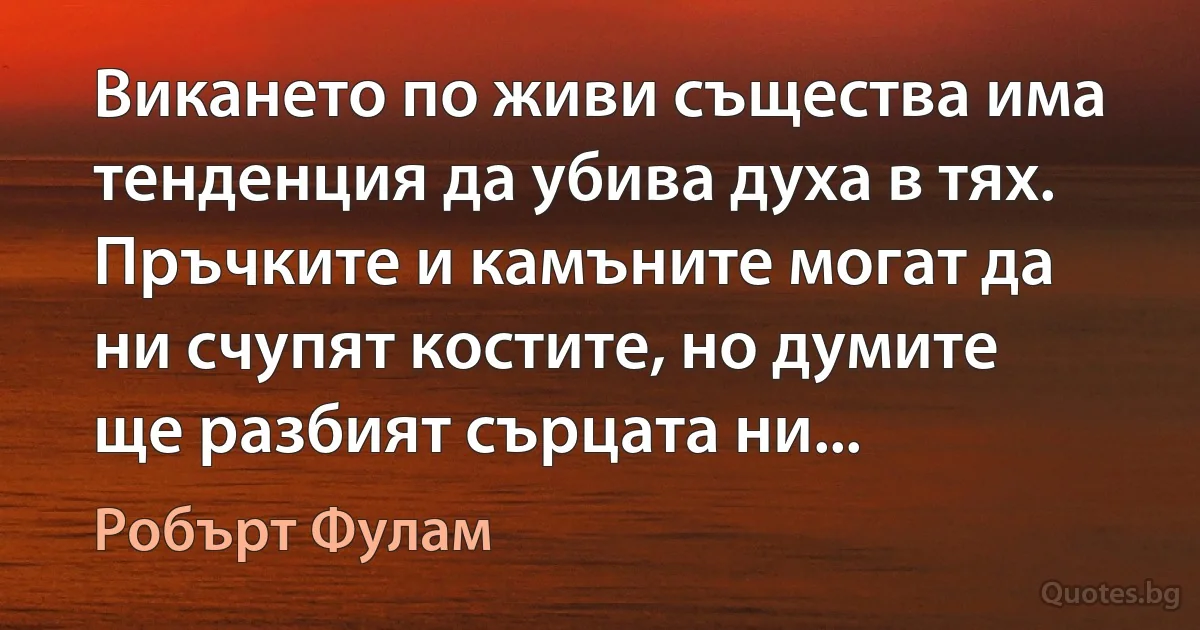 Викането по живи същества има тенденция да убива духа в тях. Пръчките и камъните могат да ни счупят костите, но думите ще разбият сърцата ни... (Робърт Фулам)