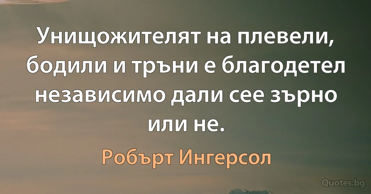 Унищожителят на плевели, бодили и тръни е благодетел независимо дали сее зърно или не. (Робърт Ингерсол)