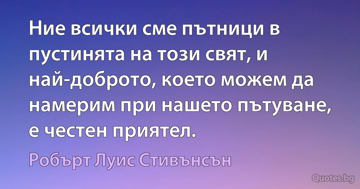 Ние всички сме пътници в пустинята на този свят, и най-доброто, което можем да намерим при нашето пътуване, е честен приятел. (Робърт Луис Стивънсън)