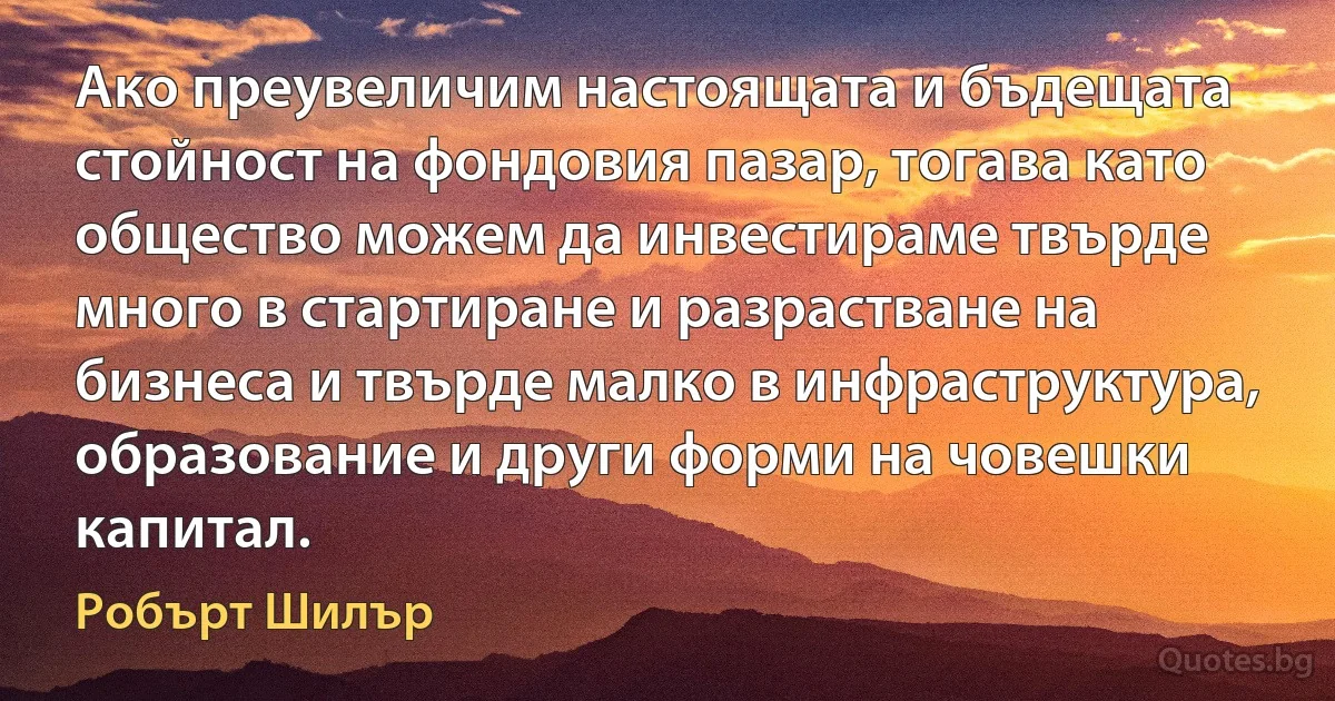 Ако преувеличим настоящата и бъдещата стойност на фондовия пазар, тогава като общество можем да инвестираме твърде много в стартиране и разрастване на бизнеса и твърде малко в инфраструктура, образование и други форми на човешки капитал. (Робърт Шилър)