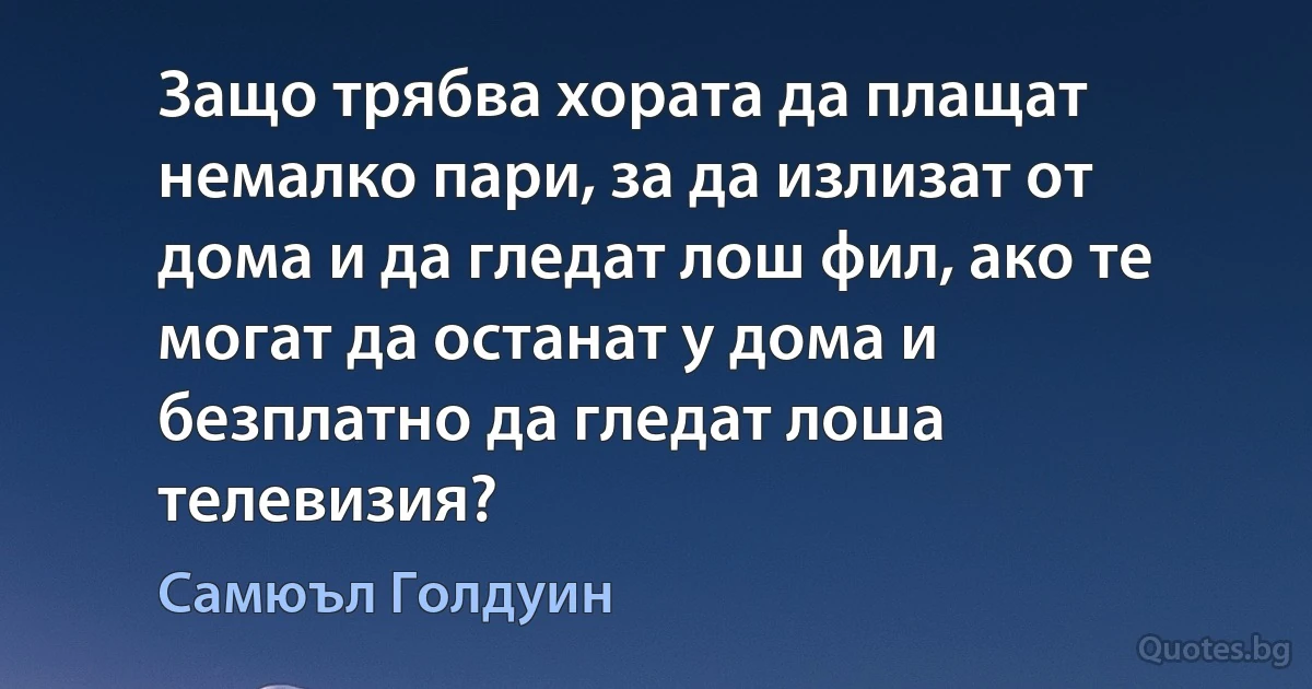 Защо трябва хората да плащат немалко пари, за да излизат от дома и да гледат лош фил, ако те могат да останат у дома и безплатно да гледат лоша телевизия? (Самюъл Голдуин)