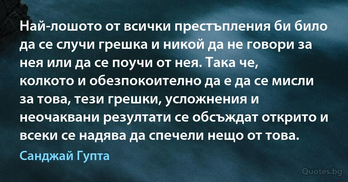 Най-лошото от всички престъпления би било да се случи грешка и никой да не говори за нея или да се поучи от нея. Така че, колкото и обезпокоително да е да се мисли за това, тези грешки, усложнения и неочаквани резултати се обсъждат открито и всеки се надява да спечели нещо от това. (Санджай Гупта)