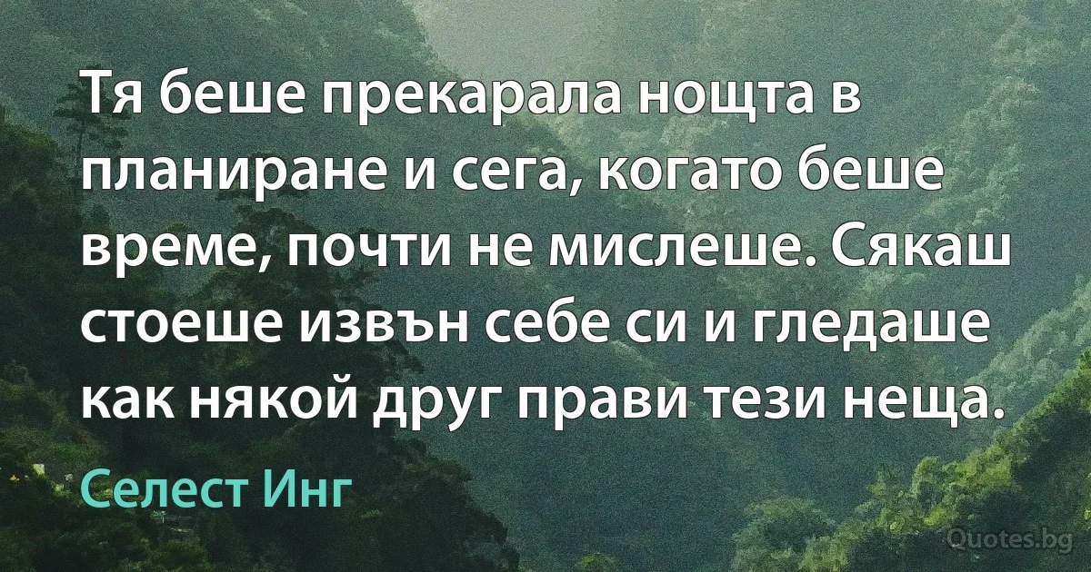 Тя беше прекарала нощта в планиране и сега, когато беше време, почти не мислеше. Сякаш стоеше извън себе си и гледаше как някой друг прави тези неща. (Селест Инг)