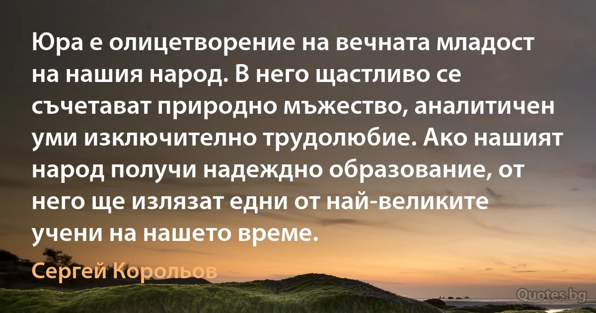 Юра е олицетворение на вечната младост на нашия народ. В него щастливо се съчетават природно мъжество, аналитичен уми изключително трудолюбие. Ако нашият народ получи надеждно образование, от него ще излязат едни от най-великите учени на нашето време. (Сергей Корольов)