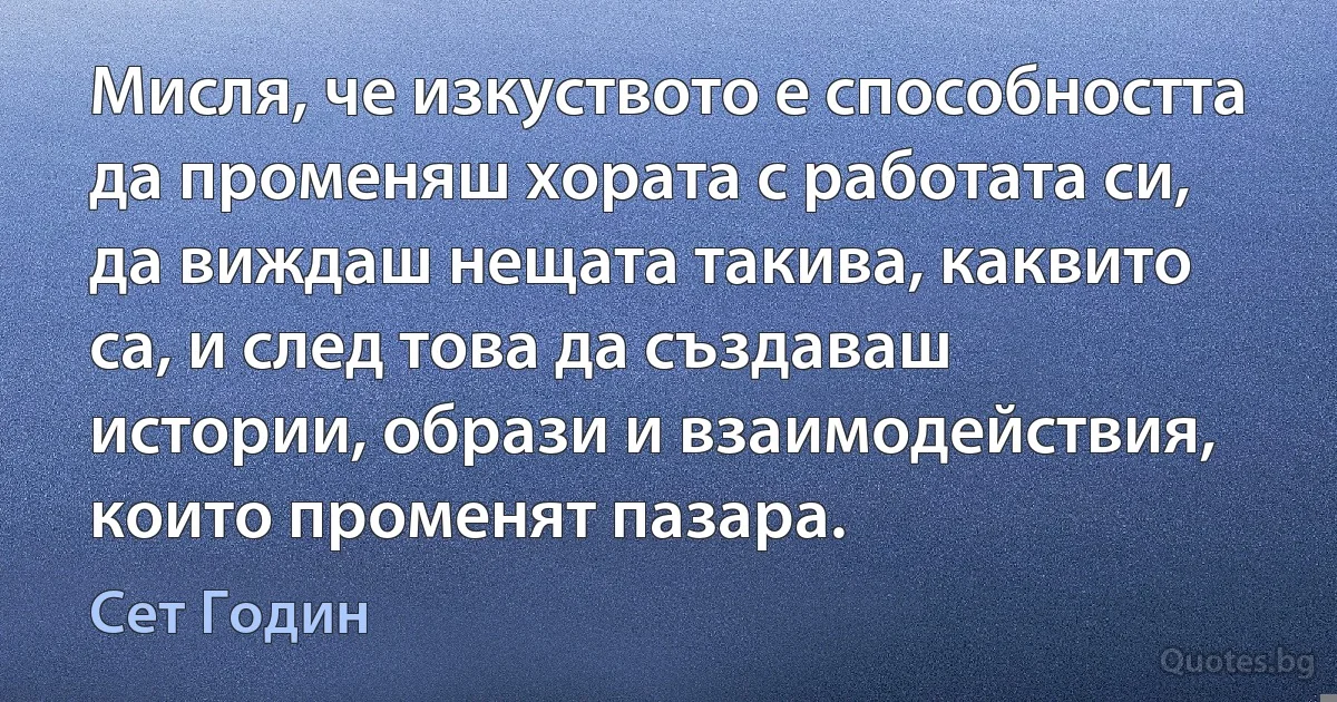 Мисля, че изкуството е способността да променяш хората с работата си, да виждаш нещата такива, каквито са, и след това да създаваш истории, образи и взаимодействия, които променят пазара. (Сет Годин)