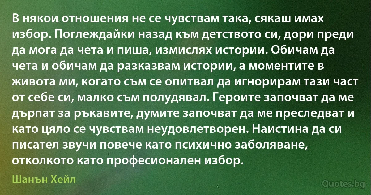 В някои отношения не се чувствам така, сякаш имах избор. Поглеждайки назад към детството си, дори преди да мога да чета и пиша, измислях истории. Обичам да чета и обичам да разказвам истории, а моментите в живота ми, когато съм се опитвал да игнорирам тази част от себе си, малко съм полудявал. Героите започват да ме дърпат за ръкавите, думите започват да ме преследват и като цяло се чувствам неудовлетворен. Наистина да си писател звучи повече като психично заболяване, отколкото като професионален избор. (Шанън Хейл)