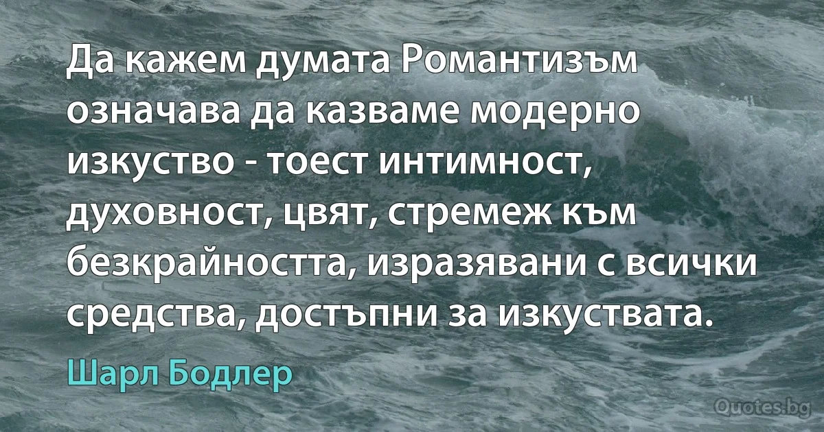 Да кажем думата Романтизъм означава да казваме модерно изкуство - тоест интимност, духовност, цвят, стремеж към безкрайността, изразявани с всички средства, достъпни за изкуствата. (Шарл Бодлер)