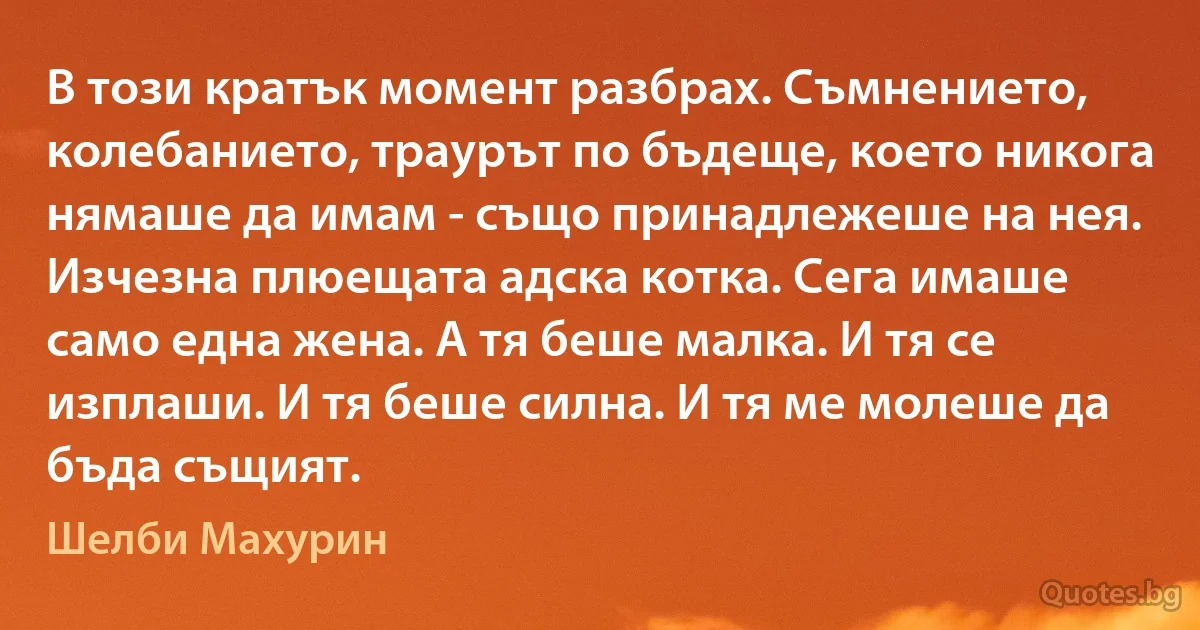 В този кратък момент разбрах. Съмнението, колебанието, траурът по бъдеще, което никога нямаше да имам - също принадлежеше на нея. Изчезна плюещата адска котка. Сега имаше само една жена. А тя беше малка. И тя се изплаши. И тя беше силна. И тя ме молеше да бъда същият. (Шелби Махурин)