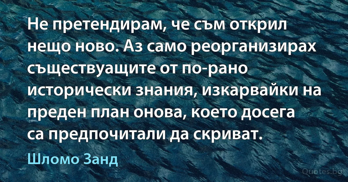 Не претендирам, че съм открил нещо ново. Аз само реорганизирах съществуащите от по-рано исторически знания, изкарвайки на преден план онова, което досега са предпочитали да скриват. (Шломо Занд)