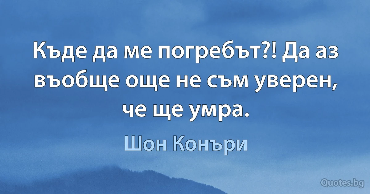 Къде да ме погребът?! Да аз въобще още не съм уверен, че ще умра. (Шон Конъри)