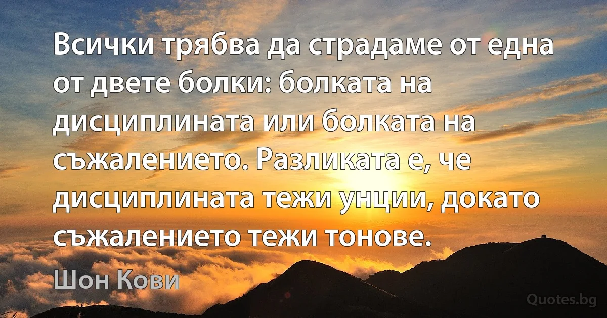 Всички трябва да страдаме от една от двете болки: болката на дисциплината или болката на съжалението. Разликата е, че дисциплината тежи унции, докато съжалението тежи тонове. (Шон Кови)