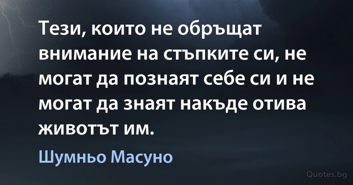 Тези, които не обръщат внимание на стъпките си, не могат да познаят себе си и не могат да знаят накъде отива животът им. (Шумньо Масуно)