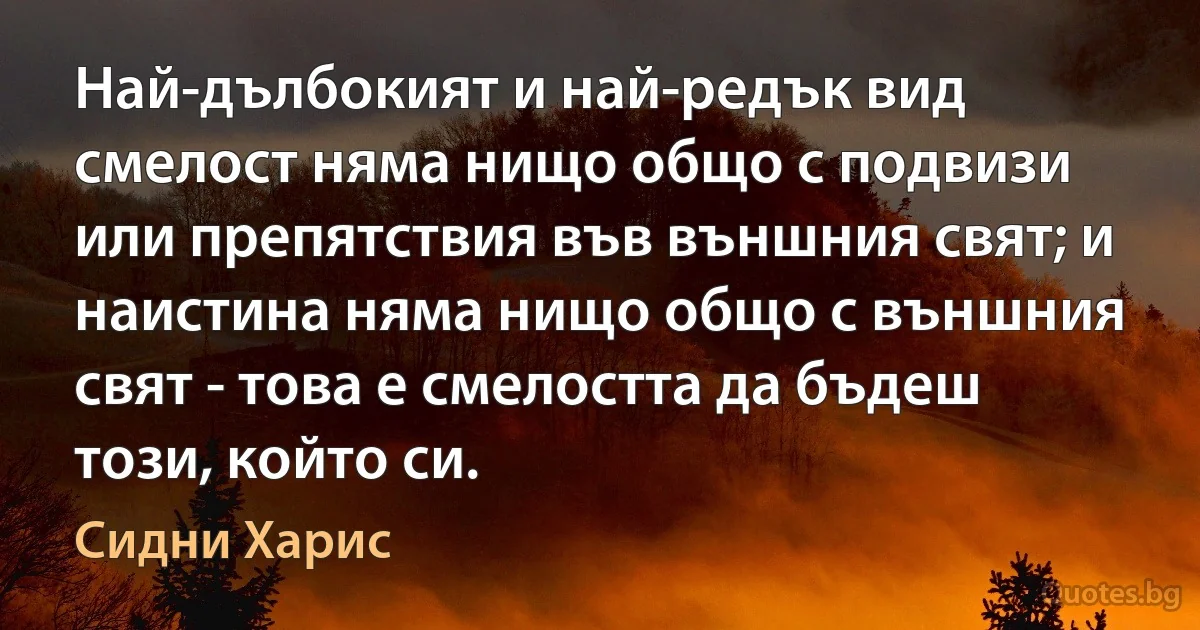 Най-дълбокият и най-редък вид смелост няма нищо общо с подвизи или препятствия във външния свят; и наистина няма нищо общо с външния свят - това е смелостта да бъдеш този, който си. (Сидни Харис)