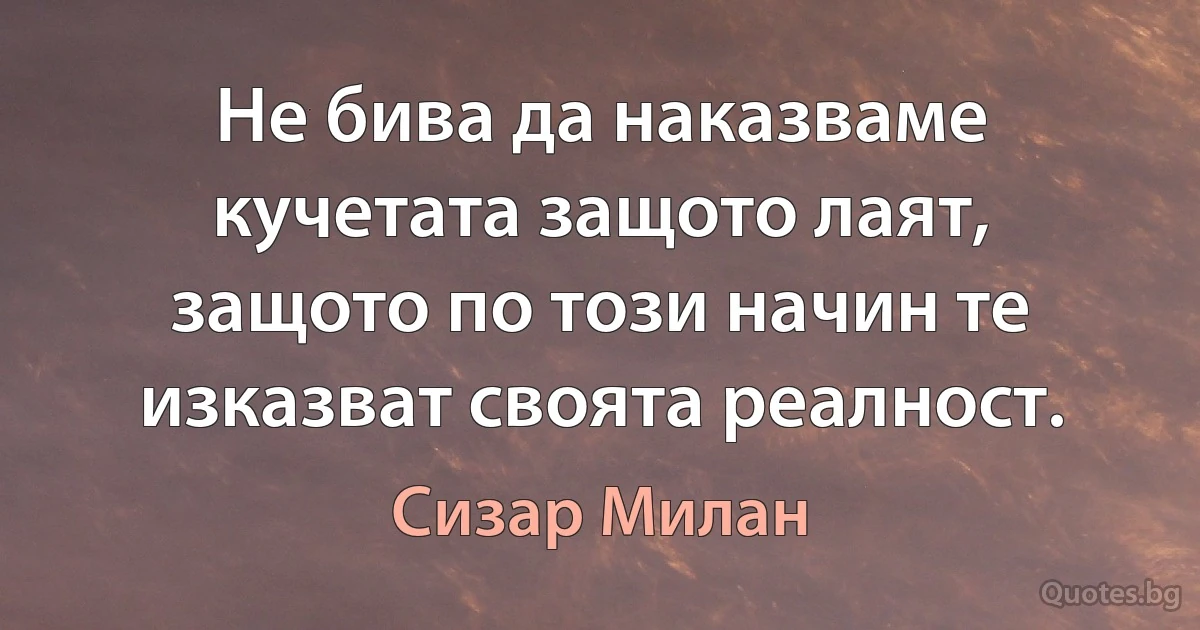 Не бива да наказваме кучетата защото лаят, защото по този начин те изказват своята реалност. (Сизар Милан)