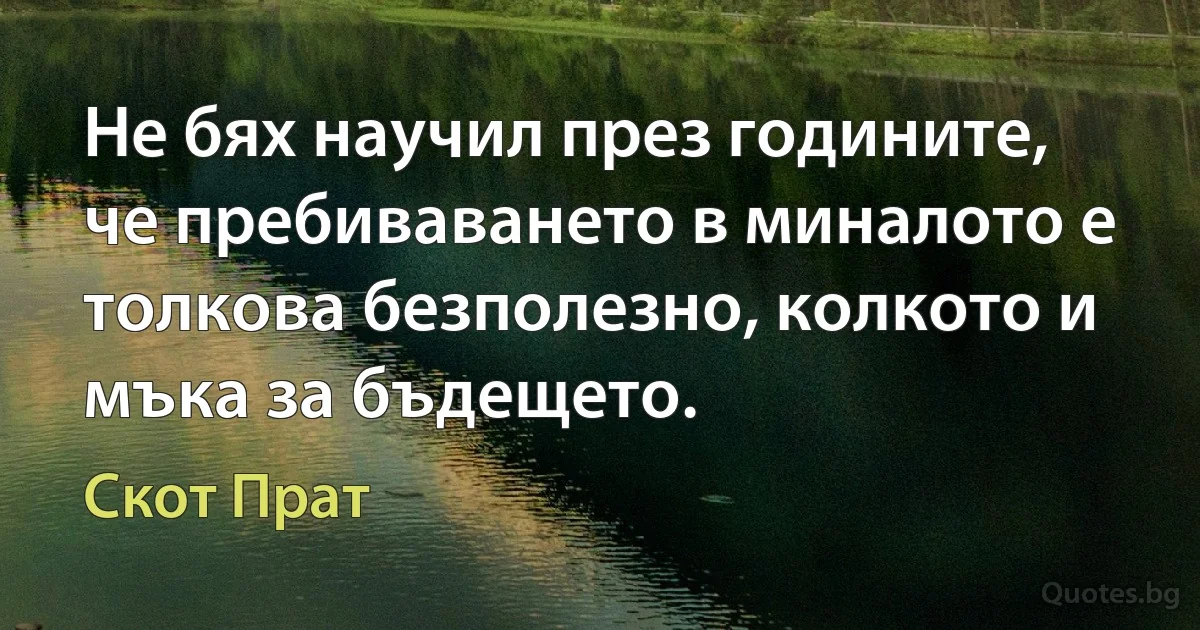 Не бях научил през годините, че пребиваването в миналото е толкова безполезно, колкото и мъка за бъдещето. (Скот Прат)