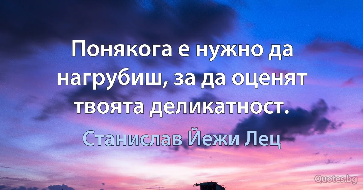 Понякога е нужно да нагрубиш, за да оценят твоята деликатност. (Станислав Йежи Лец)