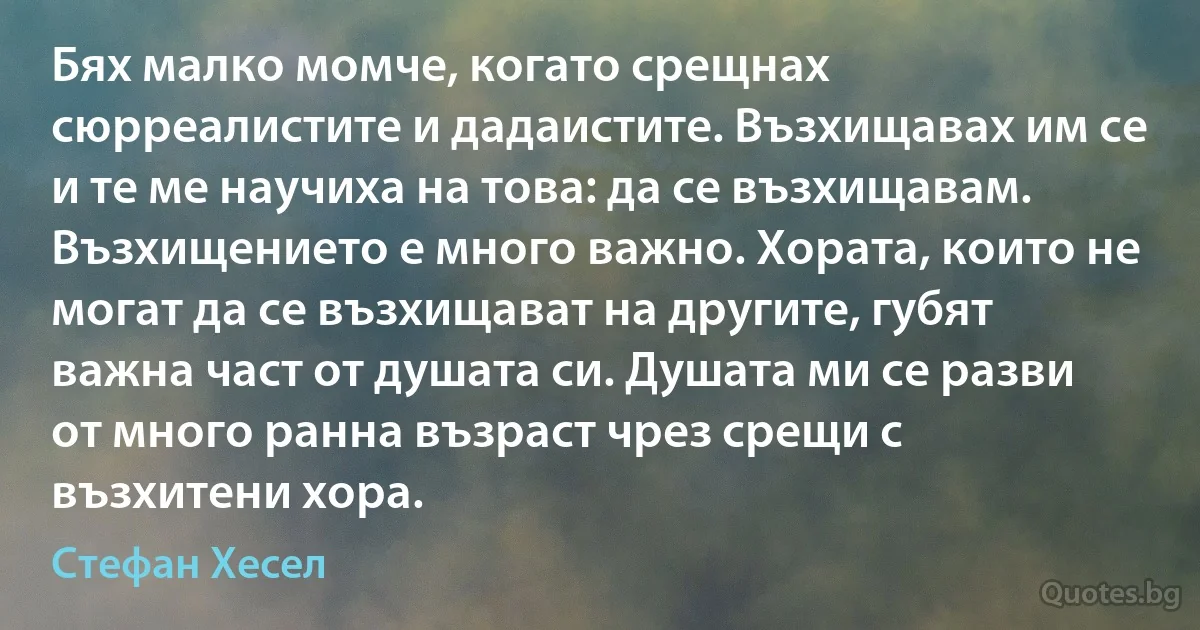 Бях малко момче, когато срещнах сюрреалистите и дадаистите. Възхищавах им се и те ме научиха на това: да се възхищавам. Възхищението е много важно. Хората, които не могат да се възхищават на другите, губят важна част от душата си. Душата ми се разви от много ранна възраст чрез срещи с възхитени хора. (Стефан Хесел)