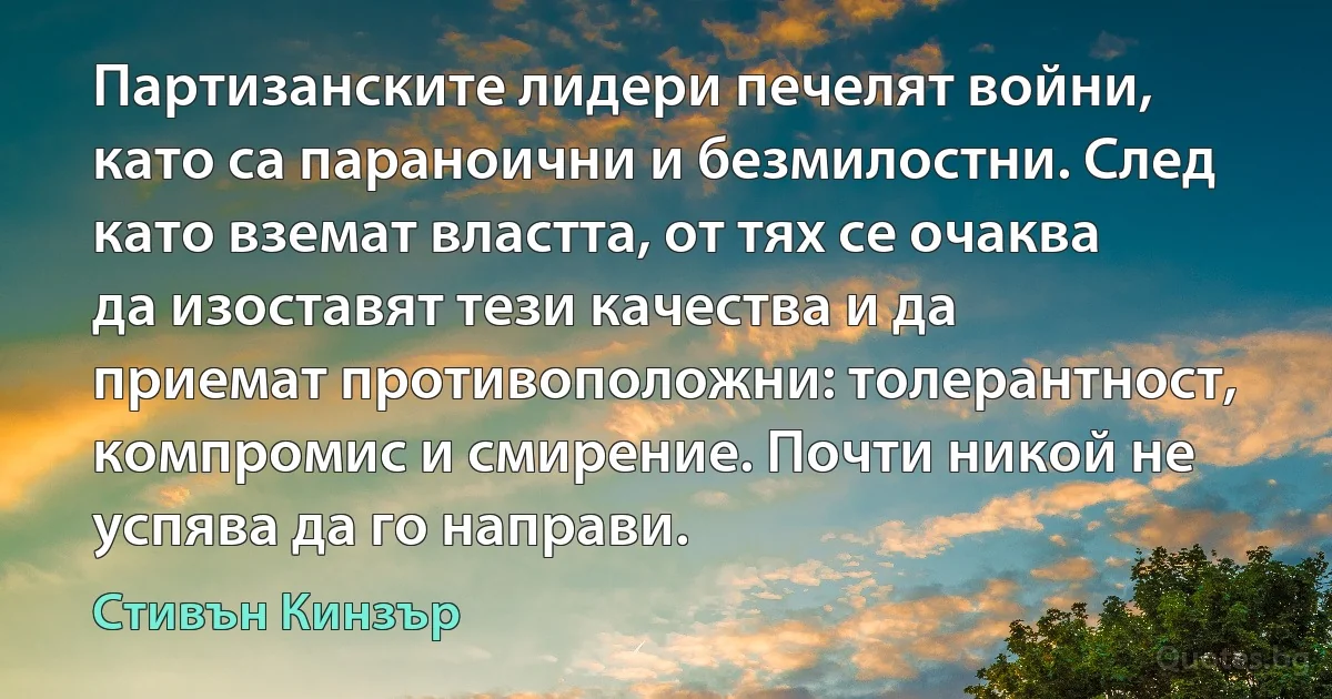 Партизанските лидери печелят войни, като са параноични и безмилостни. След като вземат властта, от тях се очаква да изоставят тези качества и да приемат противоположни: толерантност, компромис и смирение. Почти никой не успява да го направи. (Стивън Кинзър)