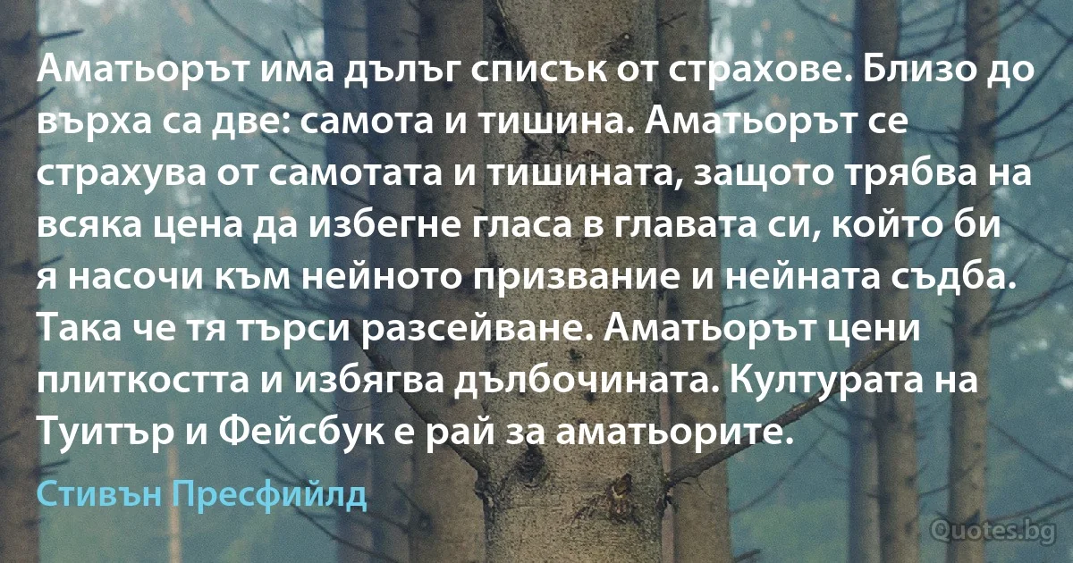 Аматьорът има дълъг списък от страхове. Близо до върха са две: самота и тишина. Аматьорът се страхува от самотата и тишината, защото трябва на всяка цена да избегне гласа в главата си, който би я насочи към нейното призвание и нейната съдба. Така че тя търси разсейване. Аматьорът цени плиткостта и избягва дълбочината. Културата на Туитър и Фейсбук е рай за аматьорите. (Стивън Пресфийлд)