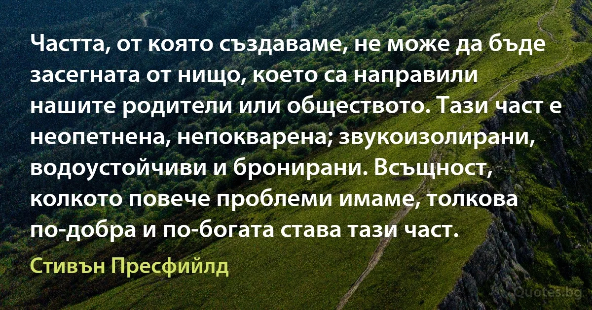 Частта, от която създаваме, не може да бъде засегната от нищо, което са направили нашите родители или обществото. Тази част е неопетнена, непокварена; звукоизолирани, водоустойчиви и бронирани. Всъщност, колкото повече проблеми имаме, толкова по-добра и по-богата става тази част. (Стивън Пресфийлд)