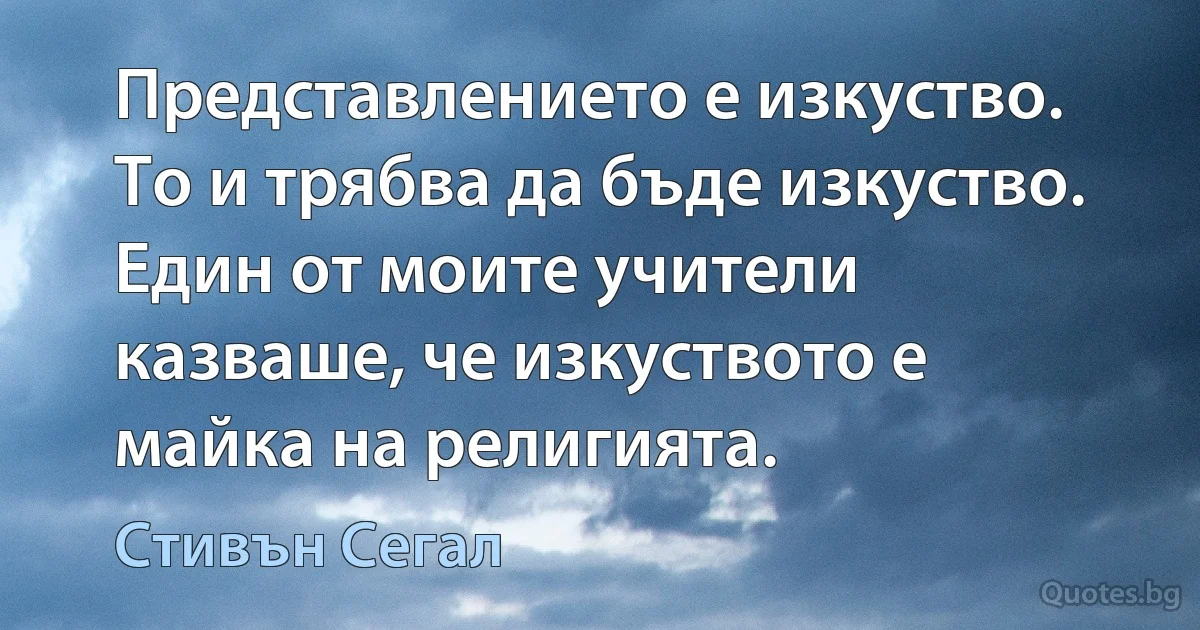 Представлението е изкуство. То и трябва да бъде изкуство. Един от моите учители казваше, че изкуството е майка на религията. (Стивън Сегал)