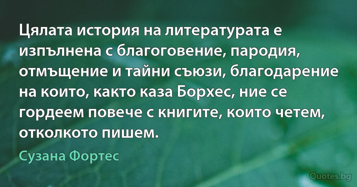 Цялата история на литературата е изпълнена с благоговение, пародия, отмъщение и тайни съюзи, благодарение на които, както каза Борхес, ние се гордеем повече с книгите, които четем, отколкото пишем. (Сузана Фортес)