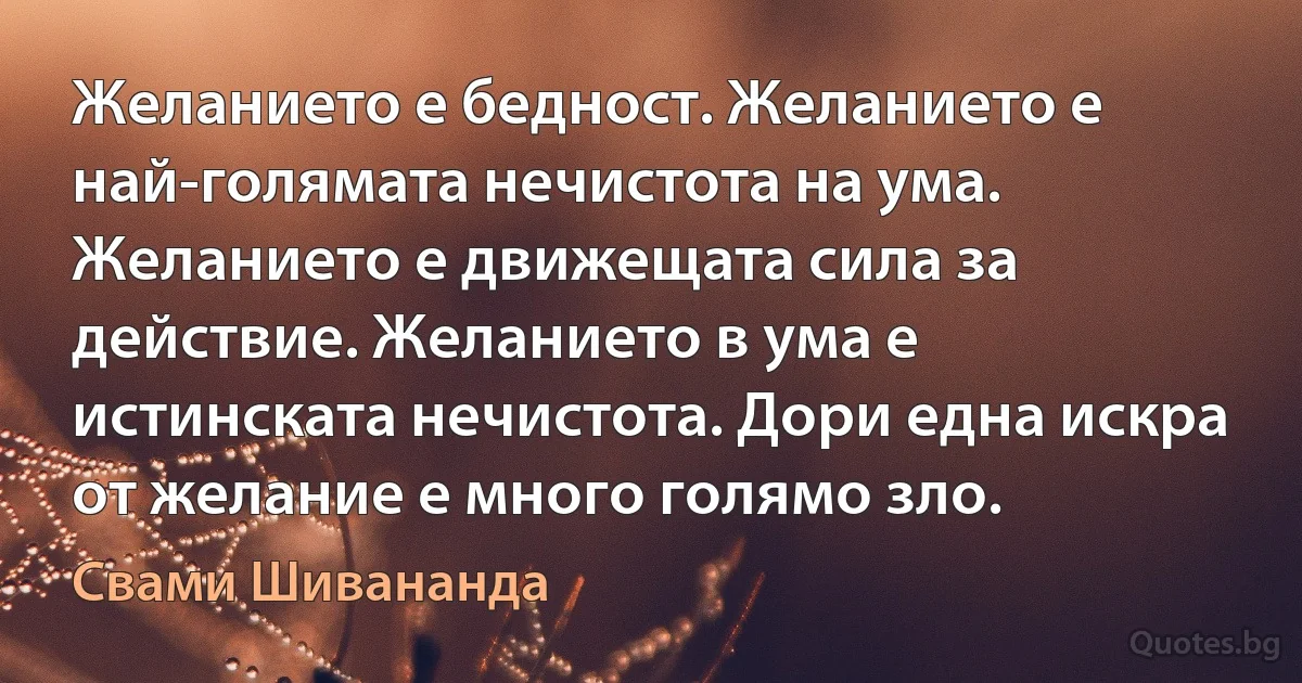 Желанието е бедност. Желанието е най-голямата нечистота на ума. Желанието е движещата сила за действие. Желанието в ума е истинската нечистота. Дори една искра от желание е много голямо зло. (Свами Шивананда)