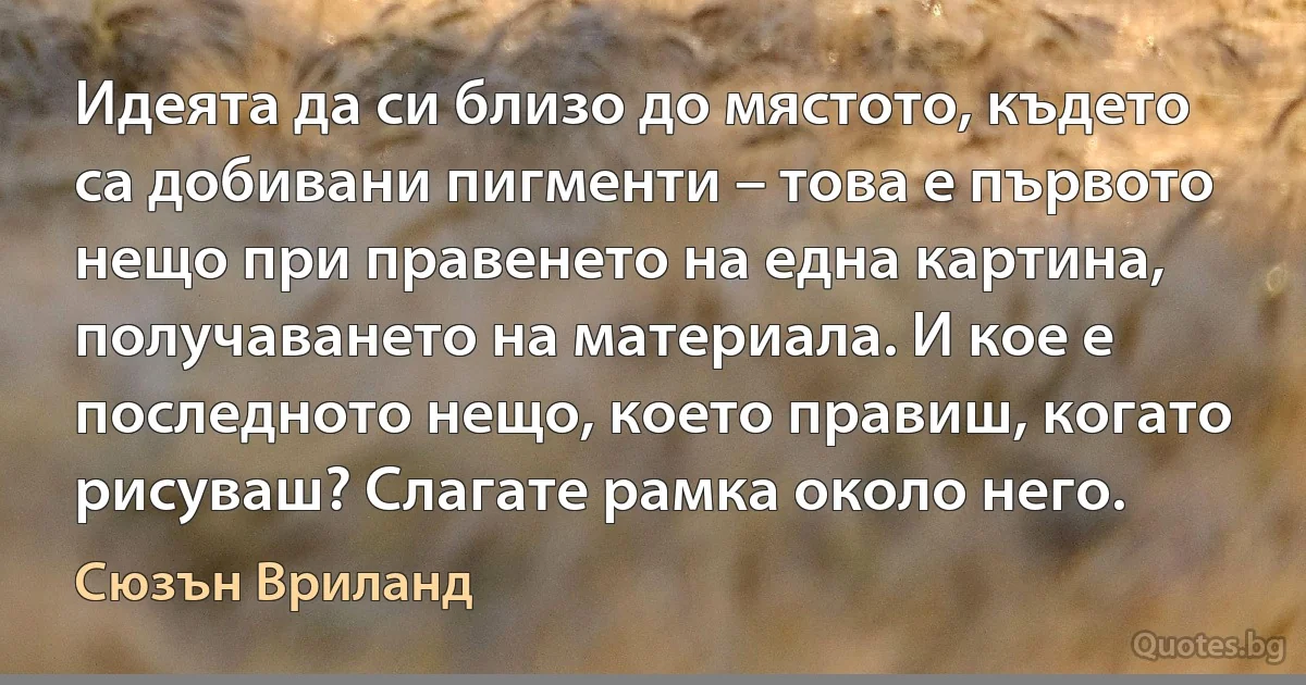 Идеята да си близо до мястото, където са добивани пигменти – това е първото нещо при правенето на една картина, получаването на материала. И кое е последното нещо, което правиш, когато рисуваш? Слагате рамка около него. (Сюзън Вриланд)