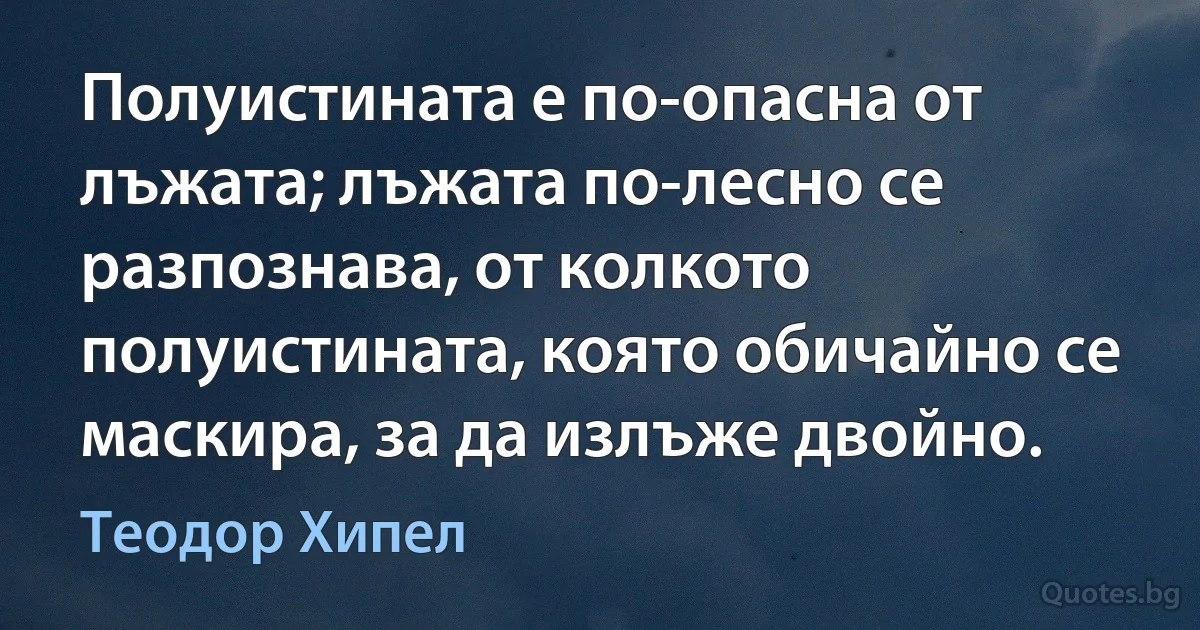 Полуистината е по-опасна от лъжата; лъжата по-лесно се разпознава, от колкото полуистината, която обичайно се маскира, за да излъже двойно. (Теодор Хипел)