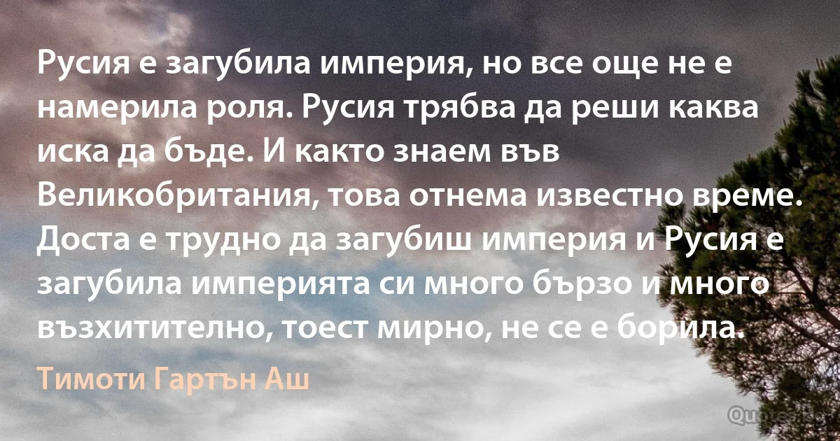 Русия е загубила империя, но все още не е намерила роля. Русия трябва да реши каква иска да бъде. И както знаем във Великобритания, това отнема известно време. Доста е трудно да загубиш империя и Русия е загубила империята си много бързо и много възхитително, тоест мирно, не се е борила. (Тимоти Гартън Аш)