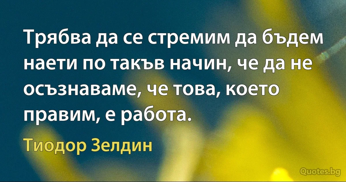 Трябва да се стремим да бъдем наети по такъв начин, че да не осъзнаваме, че това, което правим, е работа. (Тиодор Зелдин)