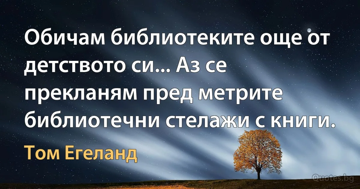 Обичам библиотеките още от детството си... Аз се прекланям пред метрите библиотечни стелажи с книги. (Том Егеланд)