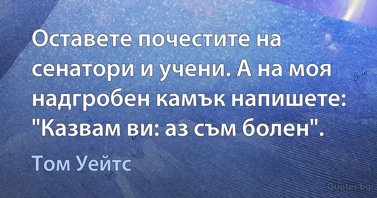 Оставете почестите на сенатори и учени. А на моя надгробен камък напишете: "Казвам ви: аз съм болен". (Том Уейтс)