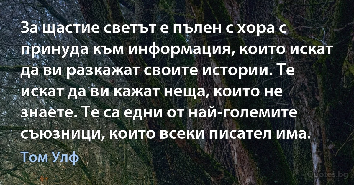 За щастие светът е пълен с хора с принуда към информация, които искат да ви разкажат своите истории. Те искат да ви кажат неща, които не знаете. Те са едни от най-големите съюзници, които всеки писател има. (Том Улф)