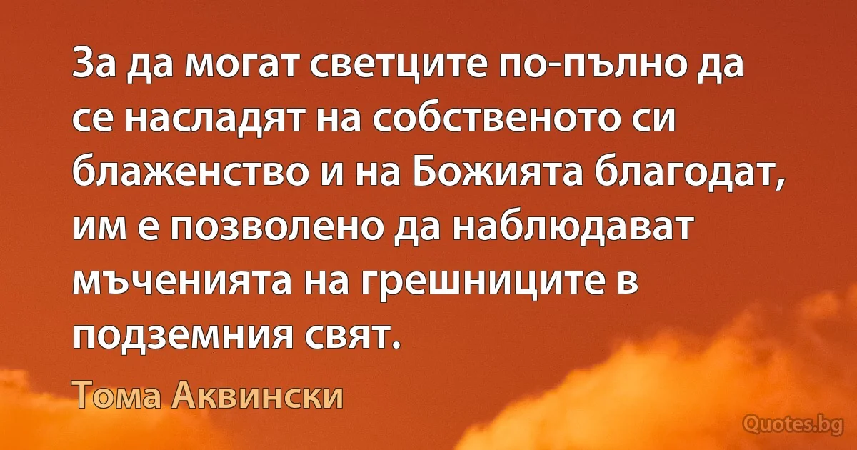 За да могат светците по-пълно да се насладят на собственото си блаженство и на Божията благодат, им е позволено да наблюдават мъченията на грешниците в подземния свят. (Тома Аквински)