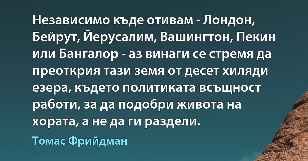 Независимо къде отивам - Лондон, Бейрут, Йерусалим, Вашингтон, Пекин или Бангалор - аз винаги се стремя да преоткрия тази земя от десет хиляди езера, където политиката всъщност работи, за да подобри живота на хората, а не да ги раздели. (Томас Фрийдман)