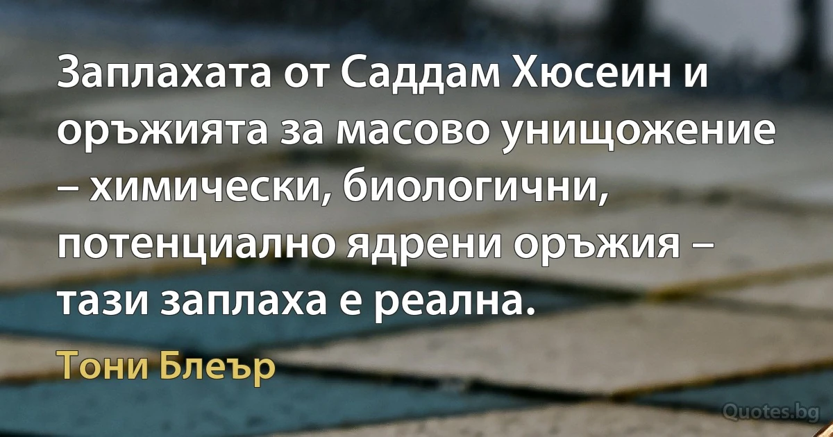 Заплахата от Саддам Хюсеин и оръжията за масово унищожение – химически, биологични, потенциално ядрени оръжия – тази заплаха е реална. (Тони Блеър)