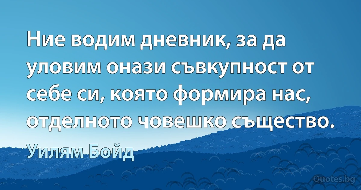 Ние водим дневник, за да уловим онази съвкупност от себе си, която формира нас, отделното човешко същество. (Уилям Бойд)