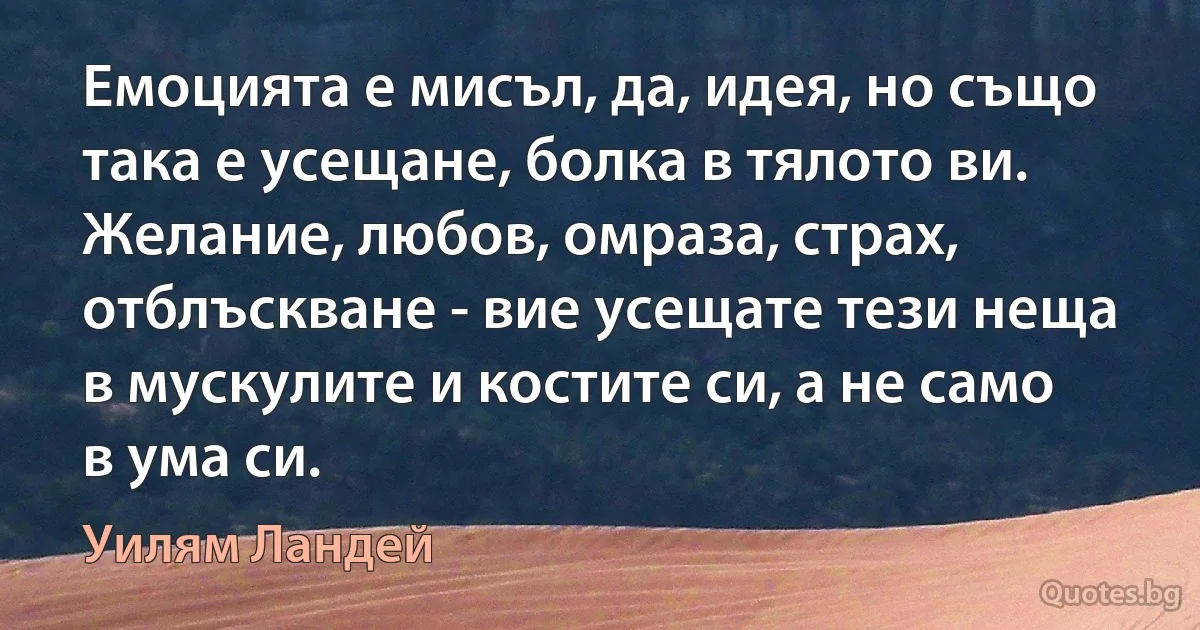 Емоцията е мисъл, да, идея, но също така е усещане, болка в тялото ви. Желание, любов, омраза, страх, отблъскване - вие усещате тези неща в мускулите и костите си, а не само в ума си. (Уилям Ландей)