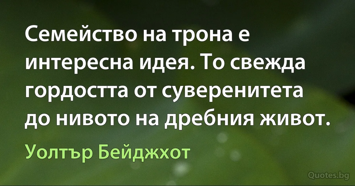 Семейство на трона е интересна идея. То свежда гордостта от суверенитета до нивото на дребния живот. (Уолтър Бейджхот)