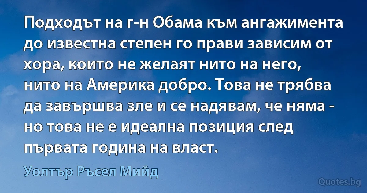 Подходът на г-н Обама към ангажимента до известна степен го прави зависим от хора, които не желаят нито на него, нито на Америка добро. Това не трябва да завършва зле и се надявам, че няма - но това не е идеална позиция след първата година на власт. (Уолтър Ръсел Мийд)