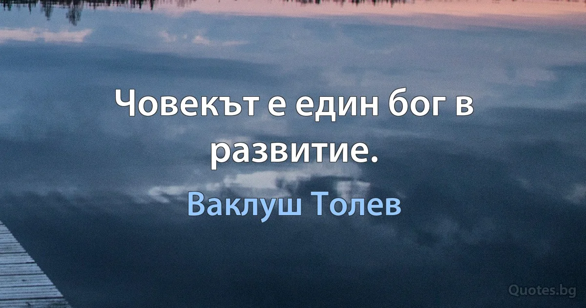 Човекът е един бог в развитие. (Ваклуш Толев)