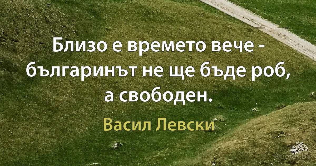 Близо е времето вече - българинът не ще бъде роб, а свободен. (Васил Левски)